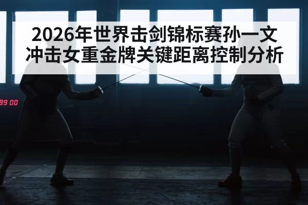 2026年世界击剑锦标赛孙一文冲击女重金牌关键距离控制分析